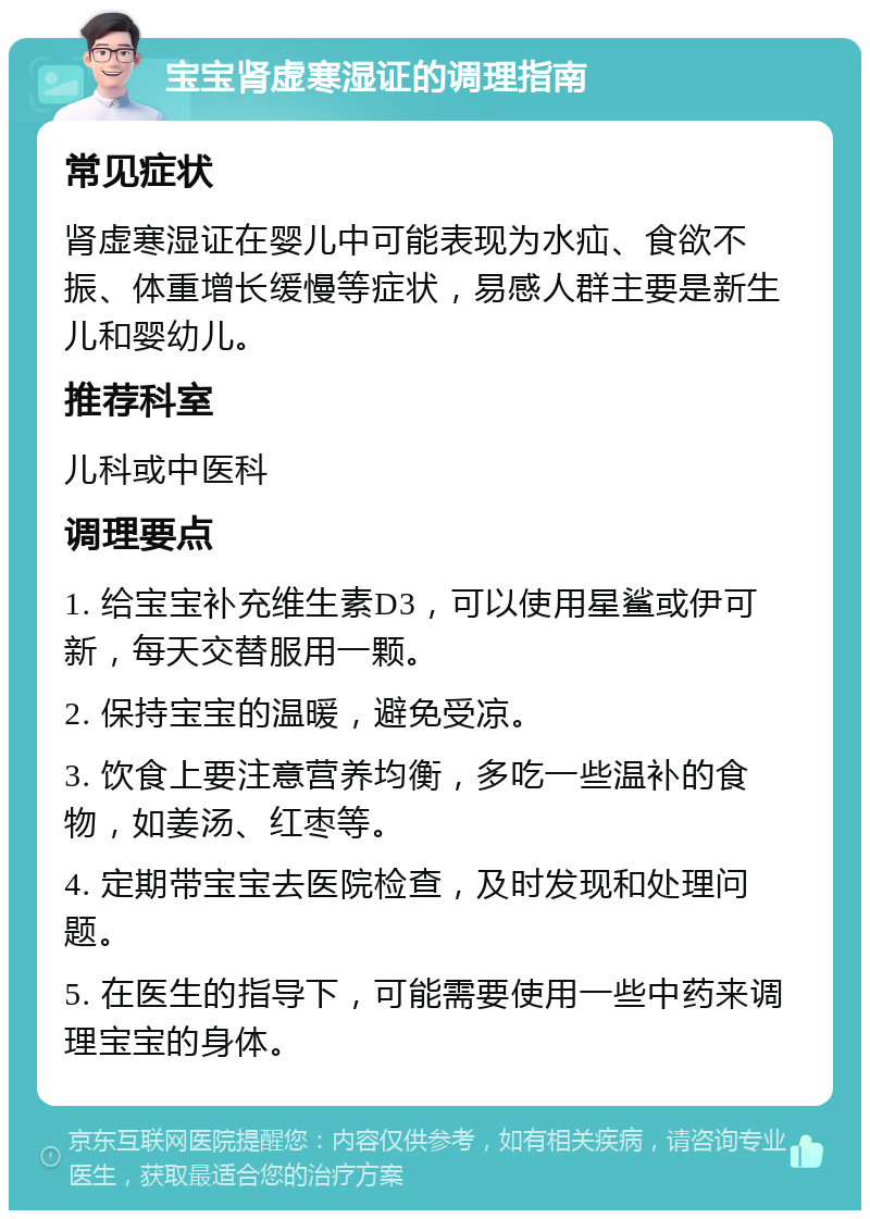 宝宝肾虚寒湿证的调理指南 常见症状 肾虚寒湿证在婴儿中可能表现为水疝、食欲不振、体重增长缓慢等症状，易感人群主要是新生儿和婴幼儿。 推荐科室 儿科或中医科 调理要点 1. 给宝宝补充维生素D3，可以使用星鲨或伊可新，每天交替服用一颗。 2. 保持宝宝的温暖，避免受凉。 3. 饮食上要注意营养均衡，多吃一些温补的食物，如姜汤、红枣等。 4. 定期带宝宝去医院检查，及时发现和处理问题。 5. 在医生的指导下，可能需要使用一些中药来调理宝宝的身体。