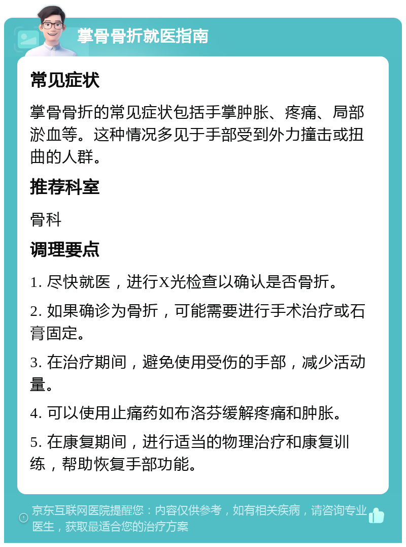 掌骨骨折就医指南 常见症状 掌骨骨折的常见症状包括手掌肿胀、疼痛、局部淤血等。这种情况多见于手部受到外力撞击或扭曲的人群。 推荐科室 骨科 调理要点 1. 尽快就医，进行X光检查以确认是否骨折。 2. 如果确诊为骨折，可能需要进行手术治疗或石膏固定。 3. 在治疗期间，避免使用受伤的手部，减少活动量。 4. 可以使用止痛药如布洛芬缓解疼痛和肿胀。 5. 在康复期间，进行适当的物理治疗和康复训练，帮助恢复手部功能。