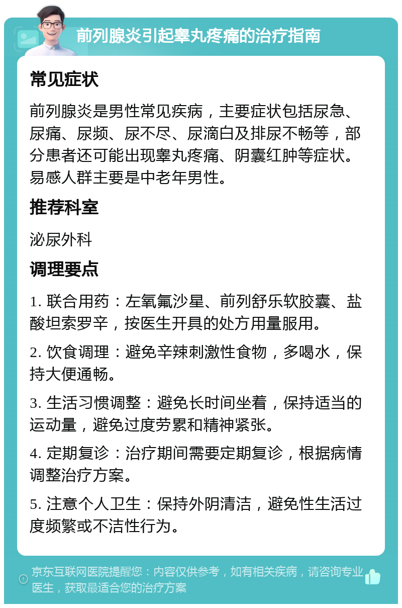 前列腺炎引起睾丸疼痛的治疗指南 常见症状 前列腺炎是男性常见疾病，主要症状包括尿急、尿痛、尿频、尿不尽、尿滴白及排尿不畅等，部分患者还可能出现睾丸疼痛、阴囊红肿等症状。易感人群主要是中老年男性。 推荐科室 泌尿外科 调理要点 1. 联合用药：左氧氟沙星、前列舒乐软胶囊、盐酸坦索罗辛，按医生开具的处方用量服用。 2. 饮食调理：避免辛辣刺激性食物，多喝水，保持大便通畅。 3. 生活习惯调整：避免长时间坐着，保持适当的运动量，避免过度劳累和精神紧张。 4. 定期复诊：治疗期间需要定期复诊，根据病情调整治疗方案。 5. 注意个人卫生：保持外阴清洁，避免性生活过度频繁或不洁性行为。