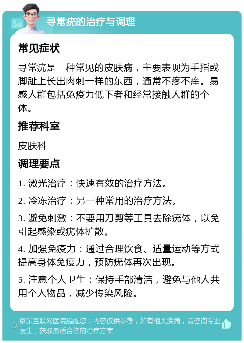 寻常疣的治疗与调理 常见症状 寻常疣是一种常见的皮肤病，主要表现为手指或脚趾上长出肉刺一样的东西，通常不疼不痒。易感人群包括免疫力低下者和经常接触人群的个体。 推荐科室 皮肤科 调理要点 1. 激光治疗：快速有效的治疗方法。 2. 冷冻治疗：另一种常用的治疗方法。 3. 避免刺激：不要用刀剪等工具去除疣体，以免引起感染或疣体扩散。 4. 加强免疫力：通过合理饮食、适量运动等方式提高身体免疫力，预防疣体再次出现。 5. 注意个人卫生：保持手部清洁，避免与他人共用个人物品，减少传染风险。