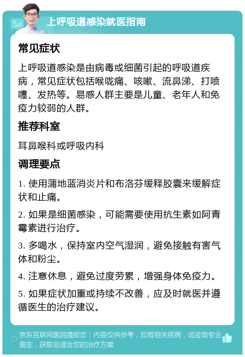 上呼吸道感染就医指南 常见症状 上呼吸道感染是由病毒或细菌引起的呼吸道疾病，常见症状包括喉咙痛、咳嗽、流鼻涕、打喷嚏、发热等。易感人群主要是儿童、老年人和免疫力较弱的人群。 推荐科室 耳鼻喉科或呼吸内科 调理要点 1. 使用蒲地蓝消炎片和布洛芬缓释胶囊来缓解症状和止痛。 2. 如果是细菌感染，可能需要使用抗生素如阿青霉素进行治疗。 3. 多喝水，保持室内空气湿润，避免接触有害气体和粉尘。 4. 注意休息，避免过度劳累，增强身体免疫力。 5. 如果症状加重或持续不改善，应及时就医并遵循医生的治疗建议。