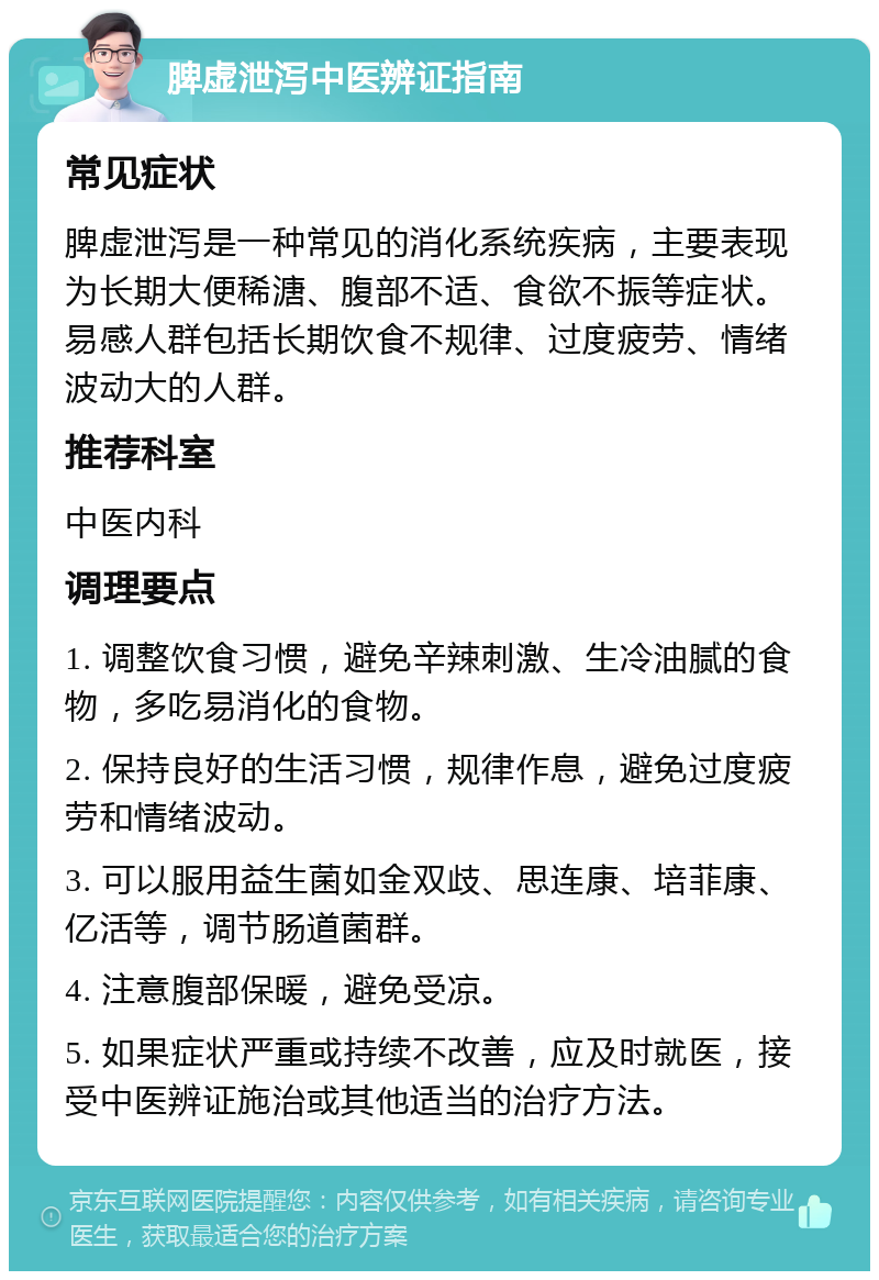 脾虚泄泻中医辨证指南 常见症状 脾虚泄泻是一种常见的消化系统疾病，主要表现为长期大便稀溏、腹部不适、食欲不振等症状。易感人群包括长期饮食不规律、过度疲劳、情绪波动大的人群。 推荐科室 中医内科 调理要点 1. 调整饮食习惯，避免辛辣刺激、生冷油腻的食物，多吃易消化的食物。 2. 保持良好的生活习惯，规律作息，避免过度疲劳和情绪波动。 3. 可以服用益生菌如金双歧、思连康、培菲康、亿活等，调节肠道菌群。 4. 注意腹部保暖，避免受凉。 5. 如果症状严重或持续不改善，应及时就医，接受中医辨证施治或其他适当的治疗方法。