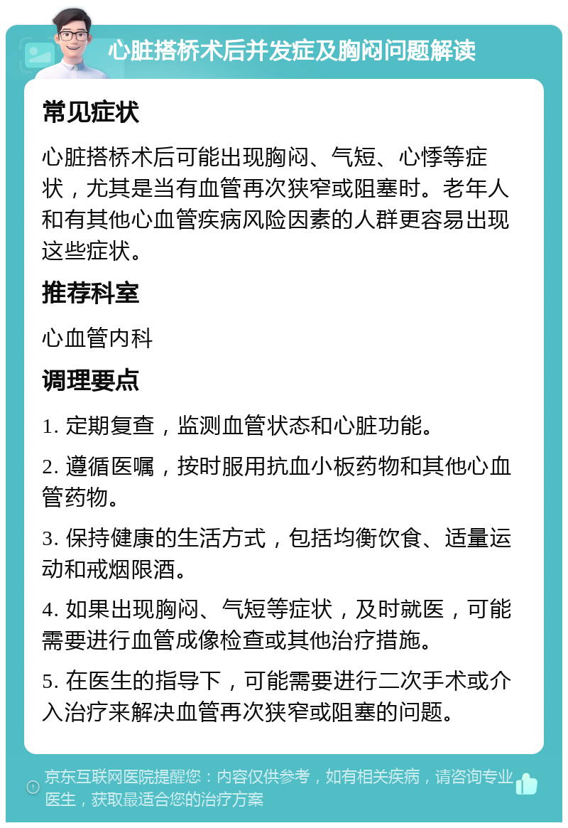 心脏搭桥术后并发症及胸闷问题解读 常见症状 心脏搭桥术后可能出现胸闷、气短、心悸等症状，尤其是当有血管再次狭窄或阻塞时。老年人和有其他心血管疾病风险因素的人群更容易出现这些症状。 推荐科室 心血管内科 调理要点 1. 定期复查，监测血管状态和心脏功能。 2. 遵循医嘱，按时服用抗血小板药物和其他心血管药物。 3. 保持健康的生活方式，包括均衡饮食、适量运动和戒烟限酒。 4. 如果出现胸闷、气短等症状，及时就医，可能需要进行血管成像检查或其他治疗措施。 5. 在医生的指导下，可能需要进行二次手术或介入治疗来解决血管再次狭窄或阻塞的问题。