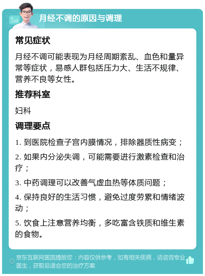 月经不调的原因与调理 常见症状 月经不调可能表现为月经周期紊乱、血色和量异常等症状，易感人群包括压力大、生活不规律、营养不良等女性。 推荐科室 妇科 调理要点 1. 到医院检查子宫内膜情况，排除器质性病变； 2. 如果内分泌失调，可能需要进行激素检查和治疗； 3. 中药调理可以改善气虚血热等体质问题； 4. 保持良好的生活习惯，避免过度劳累和情绪波动； 5. 饮食上注意营养均衡，多吃富含铁质和维生素的食物。