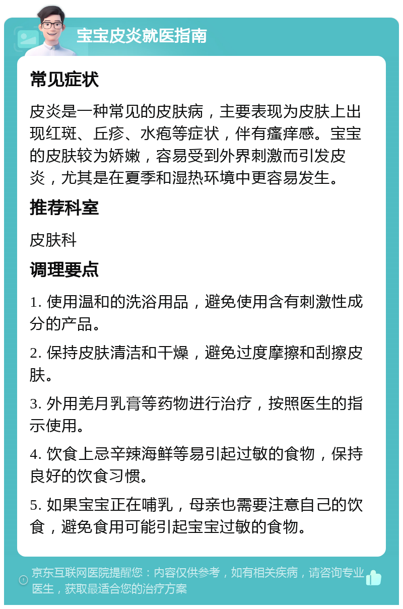 宝宝皮炎就医指南 常见症状 皮炎是一种常见的皮肤病，主要表现为皮肤上出现红斑、丘疹、水疱等症状，伴有瘙痒感。宝宝的皮肤较为娇嫩，容易受到外界刺激而引发皮炎，尤其是在夏季和湿热环境中更容易发生。 推荐科室 皮肤科 调理要点 1. 使用温和的洗浴用品，避免使用含有刺激性成分的产品。 2. 保持皮肤清洁和干燥，避免过度摩擦和刮擦皮肤。 3. 外用羌月乳膏等药物进行治疗，按照医生的指示使用。 4. 饮食上忌辛辣海鲜等易引起过敏的食物，保持良好的饮食习惯。 5. 如果宝宝正在哺乳，母亲也需要注意自己的饮食，避免食用可能引起宝宝过敏的食物。