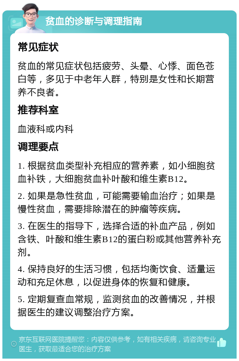 贫血的诊断与调理指南 常见症状 贫血的常见症状包括疲劳、头晕、心悸、面色苍白等，多见于中老年人群，特别是女性和长期营养不良者。 推荐科室 血液科或内科 调理要点 1. 根据贫血类型补充相应的营养素，如小细胞贫血补铁，大细胞贫血补叶酸和维生素B12。 2. 如果是急性贫血，可能需要输血治疗；如果是慢性贫血，需要排除潜在的肿瘤等疾病。 3. 在医生的指导下，选择合适的补血产品，例如含铁、叶酸和维生素B12的蛋白粉或其他营养补充剂。 4. 保持良好的生活习惯，包括均衡饮食、适量运动和充足休息，以促进身体的恢复和健康。 5. 定期复查血常规，监测贫血的改善情况，并根据医生的建议调整治疗方案。