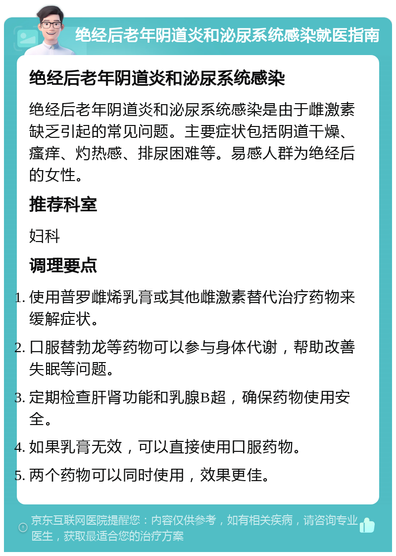 绝经后老年阴道炎和泌尿系统感染就医指南 绝经后老年阴道炎和泌尿系统感染 绝经后老年阴道炎和泌尿系统感染是由于雌激素缺乏引起的常见问题。主要症状包括阴道干燥、瘙痒、灼热感、排尿困难等。易感人群为绝经后的女性。 推荐科室 妇科 调理要点 使用普罗雌烯乳膏或其他雌激素替代治疗药物来缓解症状。 口服替勃龙等药物可以参与身体代谢，帮助改善失眠等问题。 定期检查肝肾功能和乳腺B超，确保药物使用安全。 如果乳膏无效，可以直接使用口服药物。 两个药物可以同时使用，效果更佳。