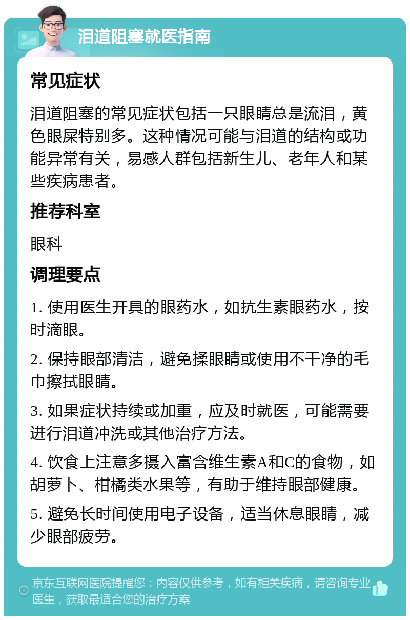 泪道阻塞就医指南 常见症状 泪道阻塞的常见症状包括一只眼睛总是流泪，黄色眼屎特别多。这种情况可能与泪道的结构或功能异常有关，易感人群包括新生儿、老年人和某些疾病患者。 推荐科室 眼科 调理要点 1. 使用医生开具的眼药水，如抗生素眼药水，按时滴眼。 2. 保持眼部清洁，避免揉眼睛或使用不干净的毛巾擦拭眼睛。 3. 如果症状持续或加重，应及时就医，可能需要进行泪道冲洗或其他治疗方法。 4. 饮食上注意多摄入富含维生素A和C的食物，如胡萝卜、柑橘类水果等，有助于维持眼部健康。 5. 避免长时间使用电子设备，适当休息眼睛，减少眼部疲劳。