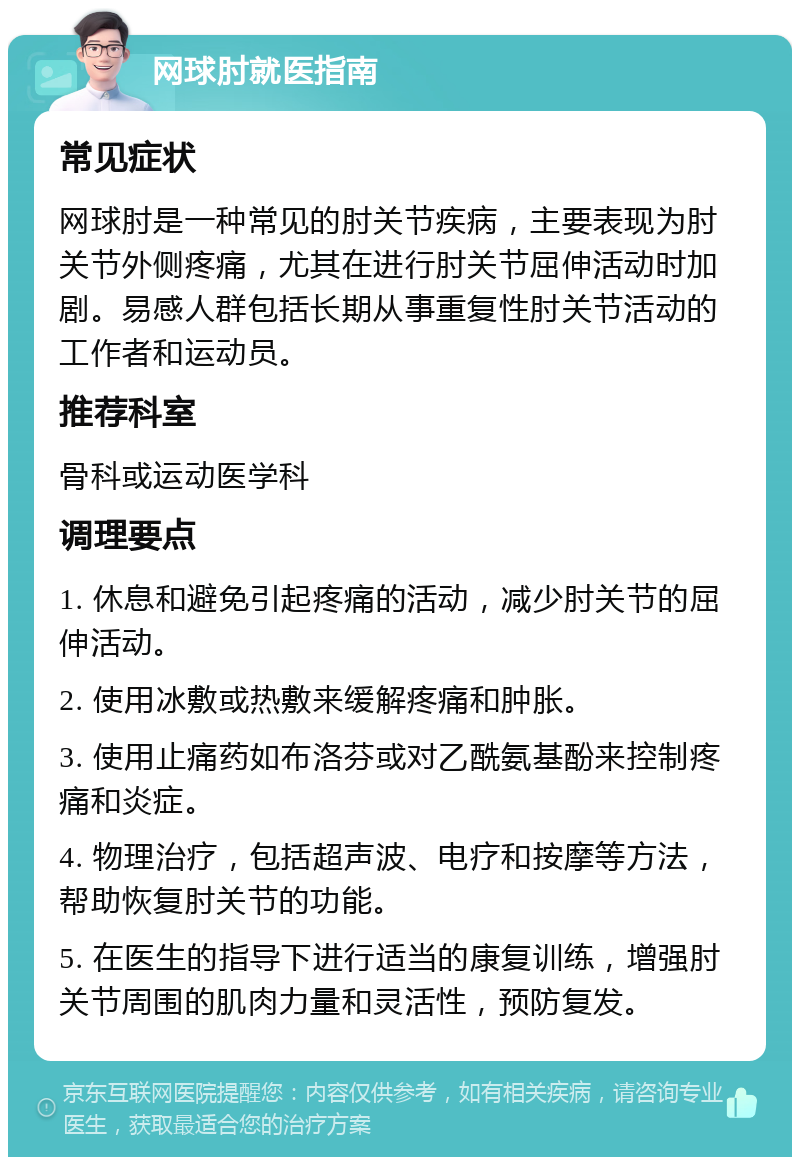 网球肘就医指南 常见症状 网球肘是一种常见的肘关节疾病，主要表现为肘关节外侧疼痛，尤其在进行肘关节屈伸活动时加剧。易感人群包括长期从事重复性肘关节活动的工作者和运动员。 推荐科室 骨科或运动医学科 调理要点 1. 休息和避免引起疼痛的活动，减少肘关节的屈伸活动。 2. 使用冰敷或热敷来缓解疼痛和肿胀。 3. 使用止痛药如布洛芬或对乙酰氨基酚来控制疼痛和炎症。 4. 物理治疗，包括超声波、电疗和按摩等方法，帮助恢复肘关节的功能。 5. 在医生的指导下进行适当的康复训练，增强肘关节周围的肌肉力量和灵活性，预防复发。