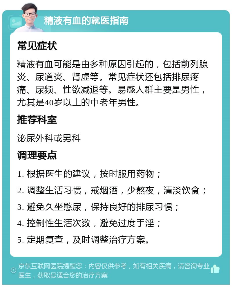 精液有血的就医指南 常见症状 精液有血可能是由多种原因引起的，包括前列腺炎、尿道炎、肾虚等。常见症状还包括排尿疼痛、尿频、性欲减退等。易感人群主要是男性，尤其是40岁以上的中老年男性。 推荐科室 泌尿外科或男科 调理要点 1. 根据医生的建议，按时服用药物； 2. 调整生活习惯，戒烟酒，少熬夜，清淡饮食； 3. 避免久坐憋尿，保持良好的排尿习惯； 4. 控制性生活次数，避免过度手淫； 5. 定期复查，及时调整治疗方案。