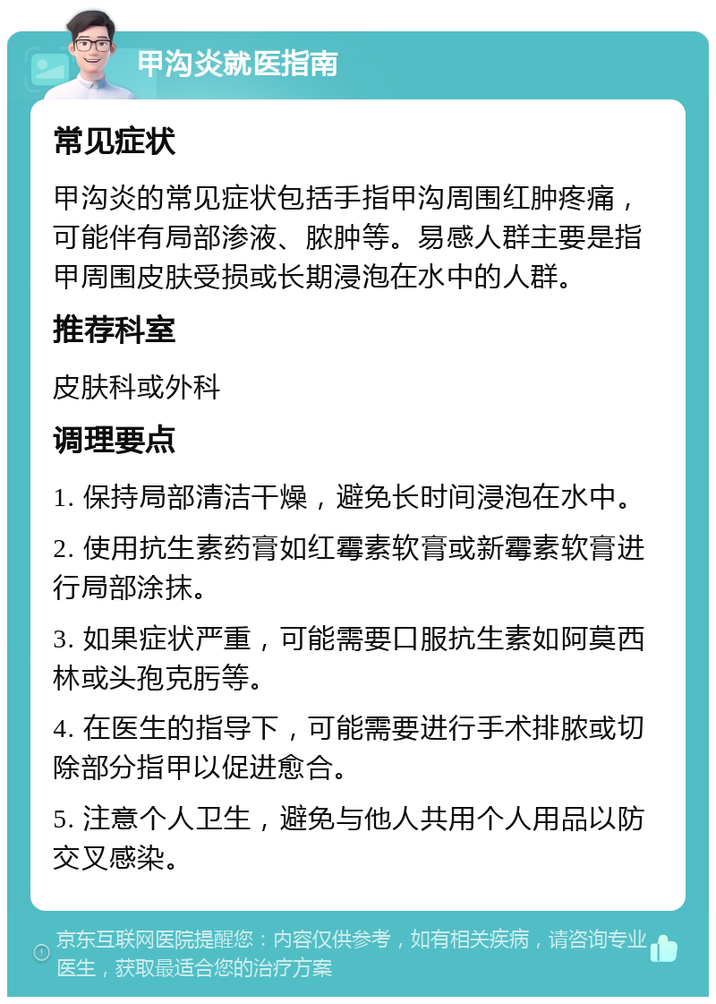 甲沟炎就医指南 常见症状 甲沟炎的常见症状包括手指甲沟周围红肿疼痛，可能伴有局部渗液、脓肿等。易感人群主要是指甲周围皮肤受损或长期浸泡在水中的人群。 推荐科室 皮肤科或外科 调理要点 1. 保持局部清洁干燥，避免长时间浸泡在水中。 2. 使用抗生素药膏如红霉素软膏或新霉素软膏进行局部涂抹。 3. 如果症状严重，可能需要口服抗生素如阿莫西林或头孢克肟等。 4. 在医生的指导下，可能需要进行手术排脓或切除部分指甲以促进愈合。 5. 注意个人卫生，避免与他人共用个人用品以防交叉感染。