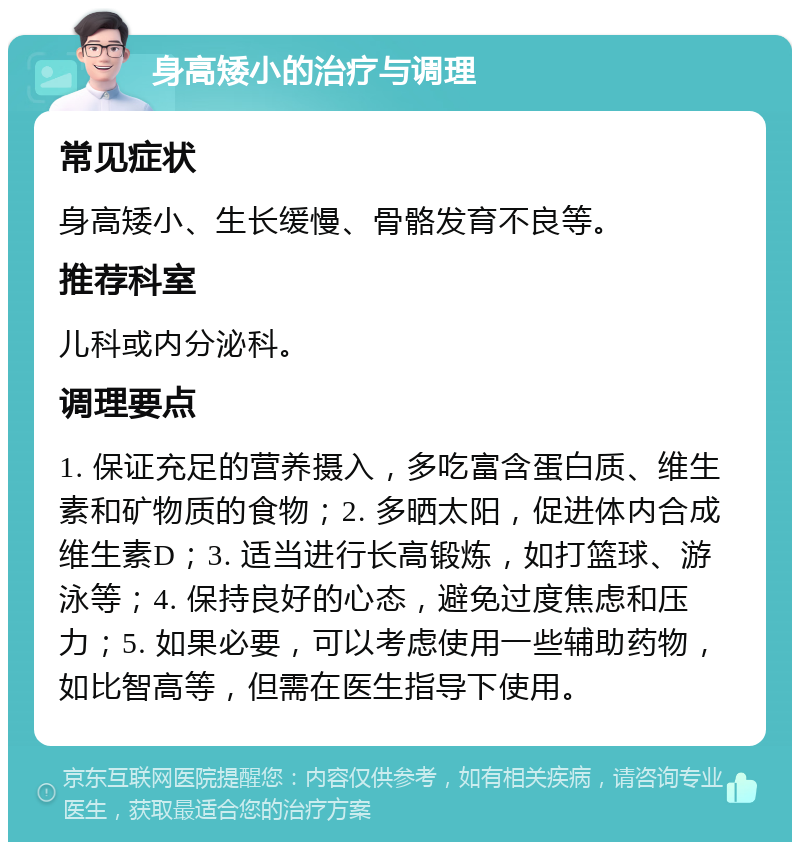 身高矮小的治疗与调理 常见症状 身高矮小、生长缓慢、骨骼发育不良等。 推荐科室 儿科或内分泌科。 调理要点 1. 保证充足的营养摄入，多吃富含蛋白质、维生素和矿物质的食物；2. 多晒太阳，促进体内合成维生素D；3. 适当进行长高锻炼，如打篮球、游泳等；4. 保持良好的心态，避免过度焦虑和压力；5. 如果必要，可以考虑使用一些辅助药物，如比智高等，但需在医生指导下使用。