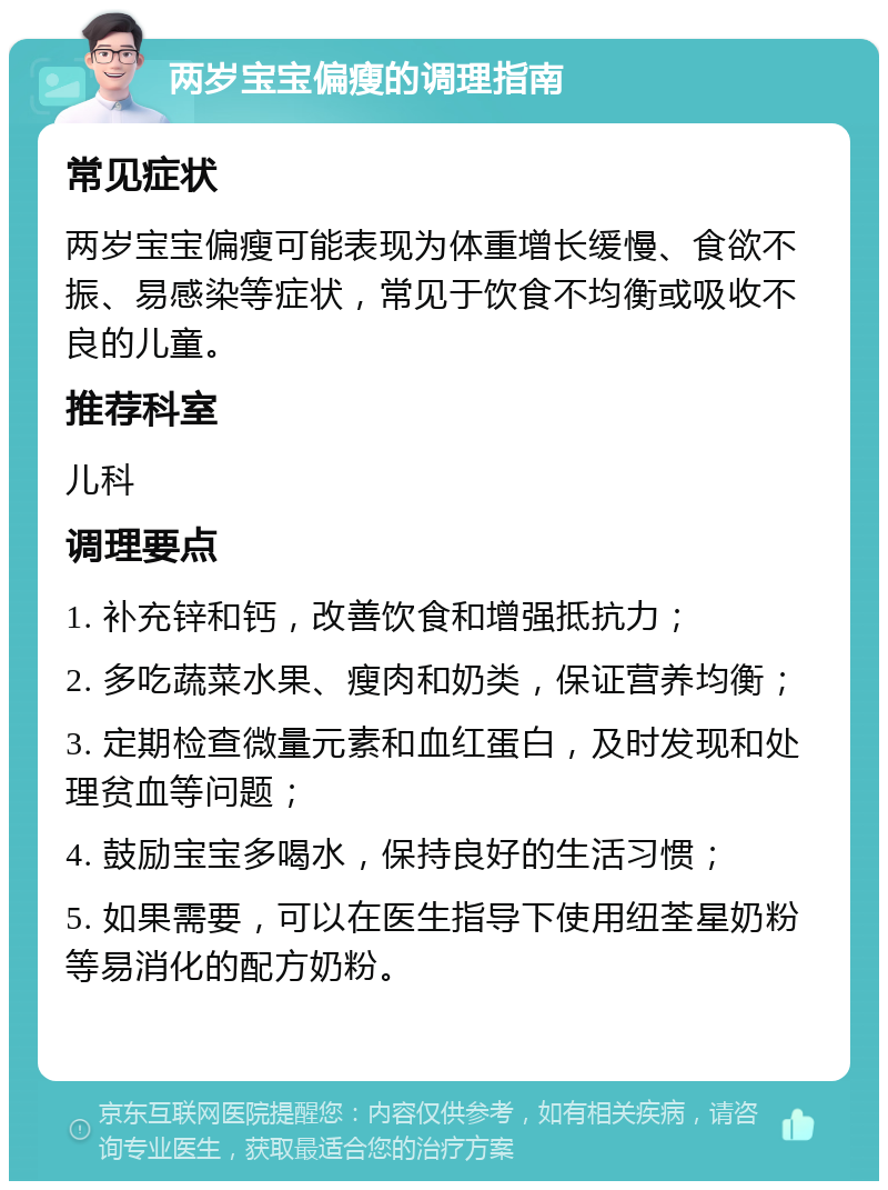 两岁宝宝偏瘦的调理指南 常见症状 两岁宝宝偏瘦可能表现为体重增长缓慢、食欲不振、易感染等症状，常见于饮食不均衡或吸收不良的儿童。 推荐科室 儿科 调理要点 1. 补充锌和钙，改善饮食和增强抵抗力； 2. 多吃蔬菜水果、瘦肉和奶类，保证营养均衡； 3. 定期检查微量元素和血红蛋白，及时发现和处理贫血等问题； 4. 鼓励宝宝多喝水，保持良好的生活习惯； 5. 如果需要，可以在医生指导下使用纽荃星奶粉等易消化的配方奶粉。