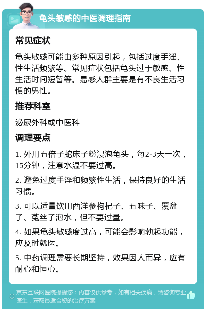 龟头敏感的中医调理指南 常见症状 龟头敏感可能由多种原因引起，包括过度手淫、性生活频繁等。常见症状包括龟头过于敏感、性生活时间短暂等。易感人群主要是有不良生活习惯的男性。 推荐科室 泌尿外科或中医科 调理要点 1. 外用五倍子蛇床子粉浸泡龟头，每2-3天一次，15分钟，注意水温不要过高。 2. 避免过度手淫和频繁性生活，保持良好的生活习惯。 3. 可以适量饮用西洋参枸杞子、五味子、覆盆子、菟丝子泡水，但不要过量。 4. 如果龟头敏感度过高，可能会影响勃起功能，应及时就医。 5. 中药调理需要长期坚持，效果因人而异，应有耐心和恒心。