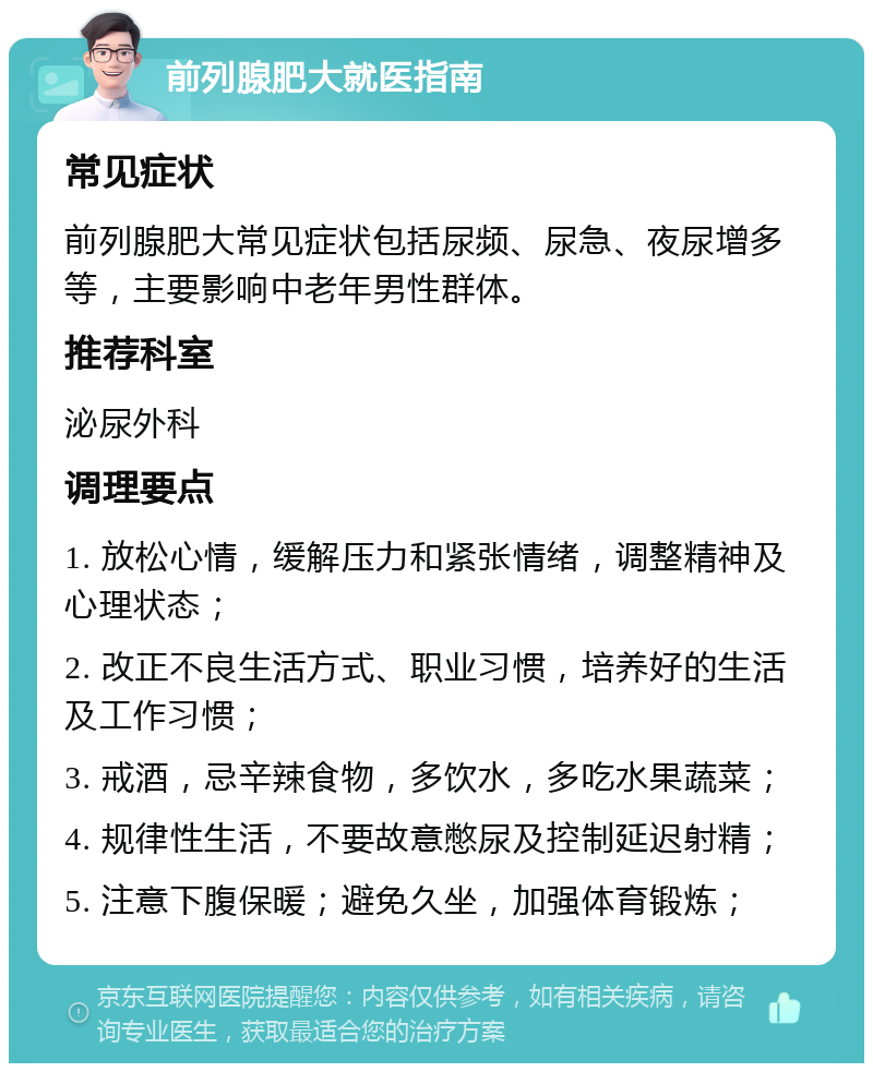 前列腺肥大就医指南 常见症状 前列腺肥大常见症状包括尿频、尿急、夜尿增多等，主要影响中老年男性群体。 推荐科室 泌尿外科 调理要点 1. 放松心情，缓解压力和紧张情绪，调整精神及心理状态； 2. 改正不良生活方式、职业习惯，培养好的生活及工作习惯； 3. 戒酒，忌辛辣食物，多饮水，多吃水果蔬菜； 4. 规律性生活，不要故意憋尿及控制延迟射精； 5. 注意下腹保暖；避免久坐，加强体育锻炼；