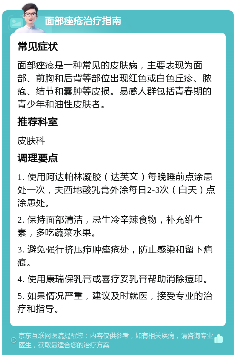 面部痤疮治疗指南 常见症状 面部痤疮是一种常见的皮肤病，主要表现为面部、前胸和后背等部位出现红色或白色丘疹、脓疱、结节和囊肿等皮损。易感人群包括青春期的青少年和油性皮肤者。 推荐科室 皮肤科 调理要点 1. 使用阿达帕林凝胶（达芙文）每晚睡前点涂患处一次，夫西地酸乳膏外涂每日2-3次（白天）点涂患处。 2. 保持面部清洁，忌生冷辛辣食物，补充维生素，多吃蔬菜水果。 3. 避免强行挤压疖肿痤疮处，防止感染和留下疤痕。 4. 使用康瑞保乳膏或喜疗妥乳膏帮助消除痘印。 5. 如果情况严重，建议及时就医，接受专业的治疗和指导。