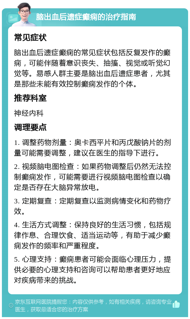 脑出血后遗症癫痫的治疗指南 常见症状 脑出血后遗症癫痫的常见症状包括反复发作的癫痫，可能伴随着意识丧失、抽搐、视觉或听觉幻觉等。易感人群主要是脑出血后遗症患者，尤其是那些未能有效控制癫痫发作的个体。 推荐科室 神经内科 调理要点 1. 调整药物剂量：奥卡西平片和丙戊酸钠片的剂量可能需要调整，建议在医生的指导下进行。 2. 视频脑电图检查：如果药物调整后仍然无法控制癫痫发作，可能需要进行视频脑电图检查以确定是否存在大脑异常放电。 3. 定期复查：定期复查以监测病情变化和药物疗效。 4. 生活方式调整：保持良好的生活习惯，包括规律作息、合理饮食、适当运动等，有助于减少癫痫发作的频率和严重程度。 5. 心理支持：癫痫患者可能会面临心理压力，提供必要的心理支持和咨询可以帮助患者更好地应对疾病带来的挑战。