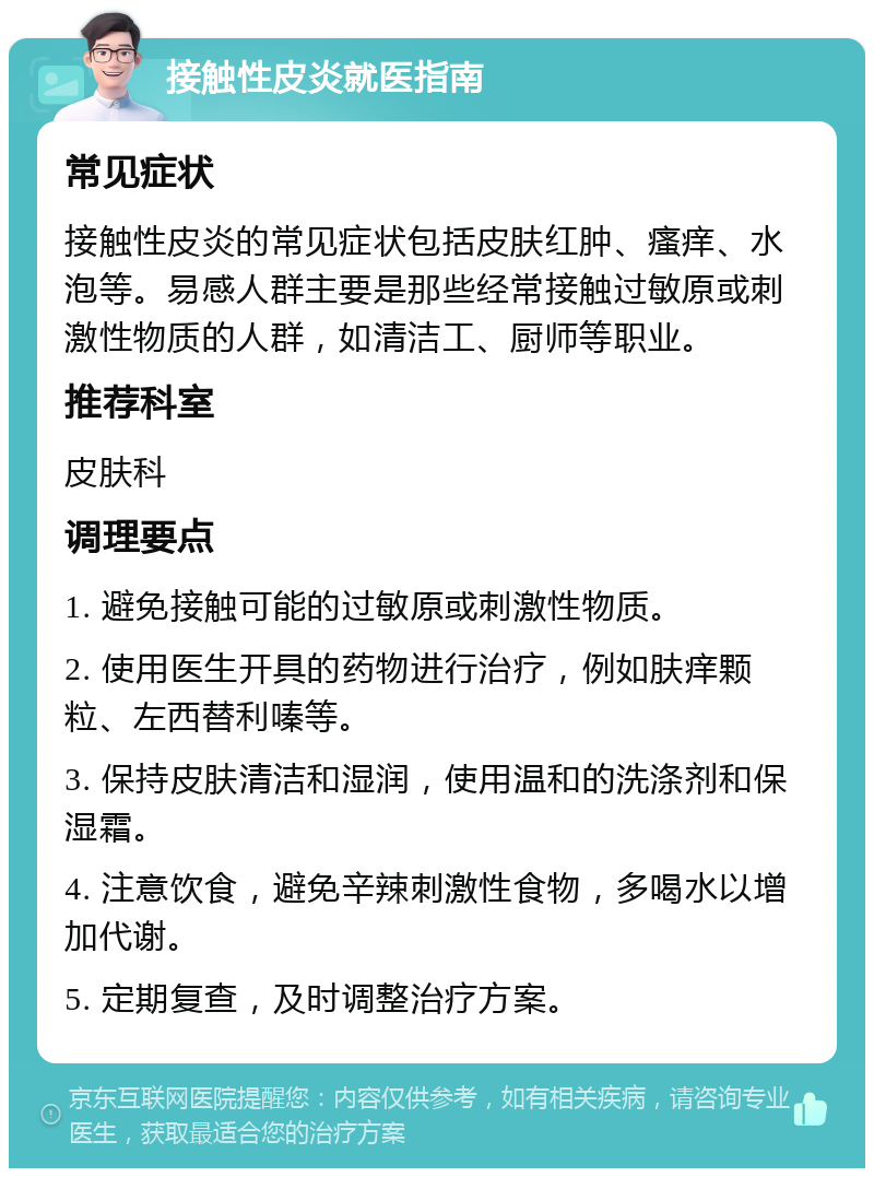 接触性皮炎就医指南 常见症状 接触性皮炎的常见症状包括皮肤红肿、瘙痒、水泡等。易感人群主要是那些经常接触过敏原或刺激性物质的人群，如清洁工、厨师等职业。 推荐科室 皮肤科 调理要点 1. 避免接触可能的过敏原或刺激性物质。 2. 使用医生开具的药物进行治疗，例如肤痒颗粒、左西替利嗪等。 3. 保持皮肤清洁和湿润，使用温和的洗涤剂和保湿霜。 4. 注意饮食，避免辛辣刺激性食物，多喝水以增加代谢。 5. 定期复查，及时调整治疗方案。