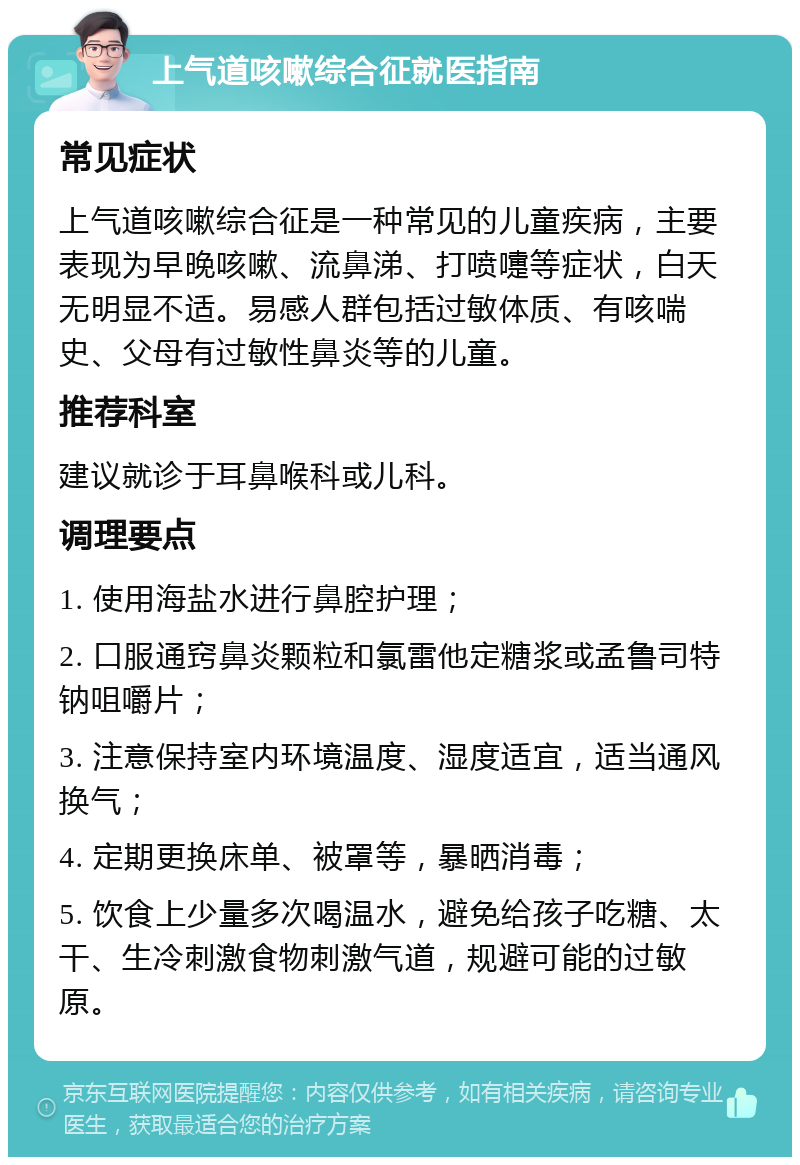 上气道咳嗽综合征就医指南 常见症状 上气道咳嗽综合征是一种常见的儿童疾病，主要表现为早晚咳嗽、流鼻涕、打喷嚏等症状，白天无明显不适。易感人群包括过敏体质、有咳喘史、父母有过敏性鼻炎等的儿童。 推荐科室 建议就诊于耳鼻喉科或儿科。 调理要点 1. 使用海盐水进行鼻腔护理； 2. 口服通窍鼻炎颗粒和氯雷他定糖浆或孟鲁司特钠咀嚼片； 3. 注意保持室内环境温度、湿度适宜，适当通风换气； 4. 定期更换床单、被罩等，暴晒消毒； 5. 饮食上少量多次喝温水，避免给孩子吃糖、太干、生冷刺激食物刺激气道，规避可能的过敏原。