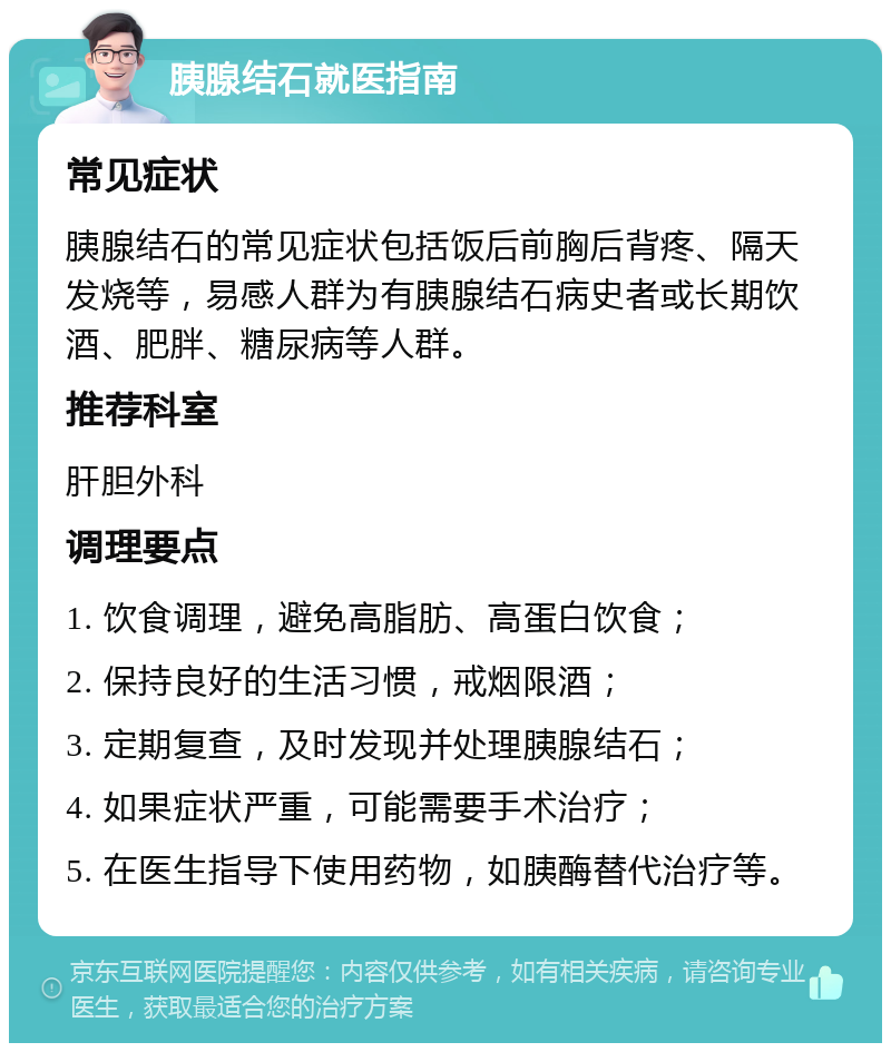 胰腺结石就医指南 常见症状 胰腺结石的常见症状包括饭后前胸后背疼、隔天发烧等，易感人群为有胰腺结石病史者或长期饮酒、肥胖、糖尿病等人群。 推荐科室 肝胆外科 调理要点 1. 饮食调理，避免高脂肪、高蛋白饮食； 2. 保持良好的生活习惯，戒烟限酒； 3. 定期复查，及时发现并处理胰腺结石； 4. 如果症状严重，可能需要手术治疗； 5. 在医生指导下使用药物，如胰酶替代治疗等。