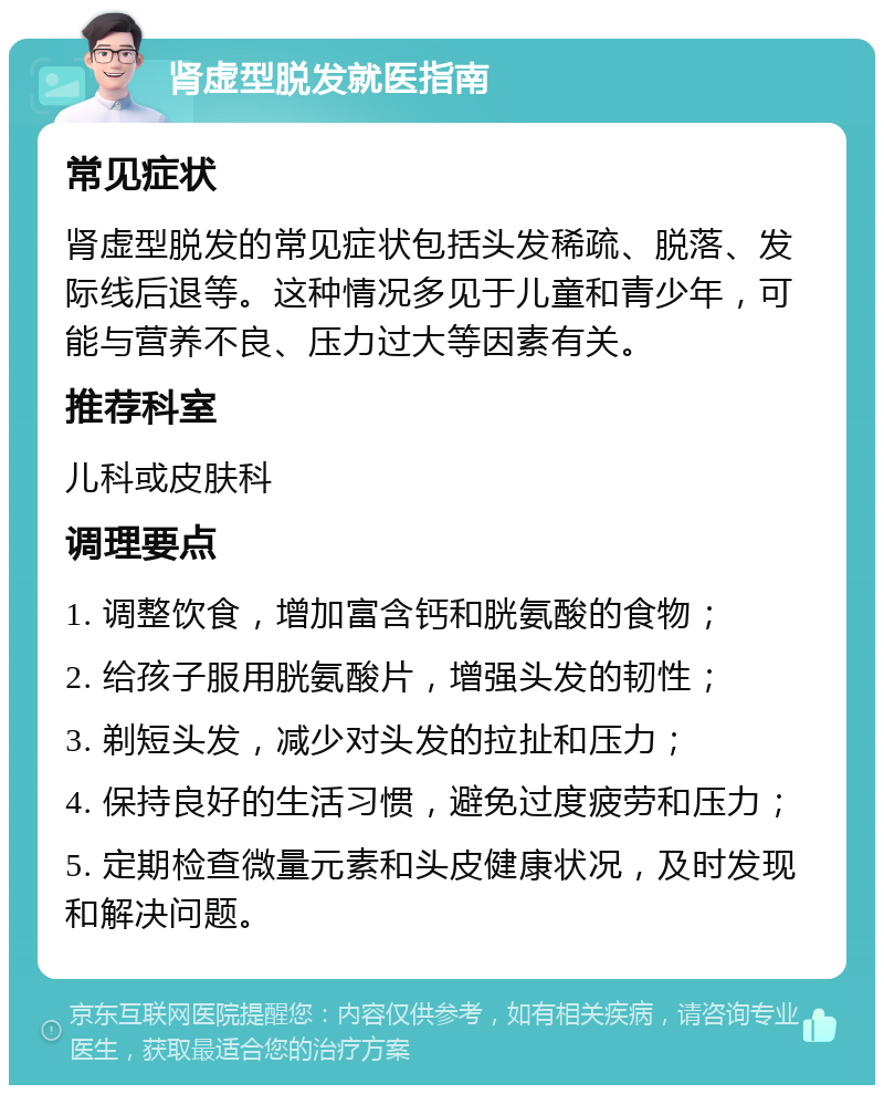 肾虚型脱发就医指南 常见症状 肾虚型脱发的常见症状包括头发稀疏、脱落、发际线后退等。这种情况多见于儿童和青少年，可能与营养不良、压力过大等因素有关。 推荐科室 儿科或皮肤科 调理要点 1. 调整饮食，增加富含钙和胱氨酸的食物； 2. 给孩子服用胱氨酸片，增强头发的韧性； 3. 剃短头发，减少对头发的拉扯和压力； 4. 保持良好的生活习惯，避免过度疲劳和压力； 5. 定期检查微量元素和头皮健康状况，及时发现和解决问题。