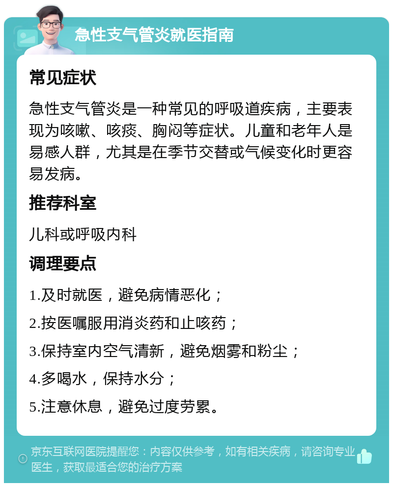 急性支气管炎就医指南 常见症状 急性支气管炎是一种常见的呼吸道疾病，主要表现为咳嗽、咳痰、胸闷等症状。儿童和老年人是易感人群，尤其是在季节交替或气候变化时更容易发病。 推荐科室 儿科或呼吸内科 调理要点 1.及时就医，避免病情恶化； 2.按医嘱服用消炎药和止咳药； 3.保持室内空气清新，避免烟雾和粉尘； 4.多喝水，保持水分； 5.注意休息，避免过度劳累。