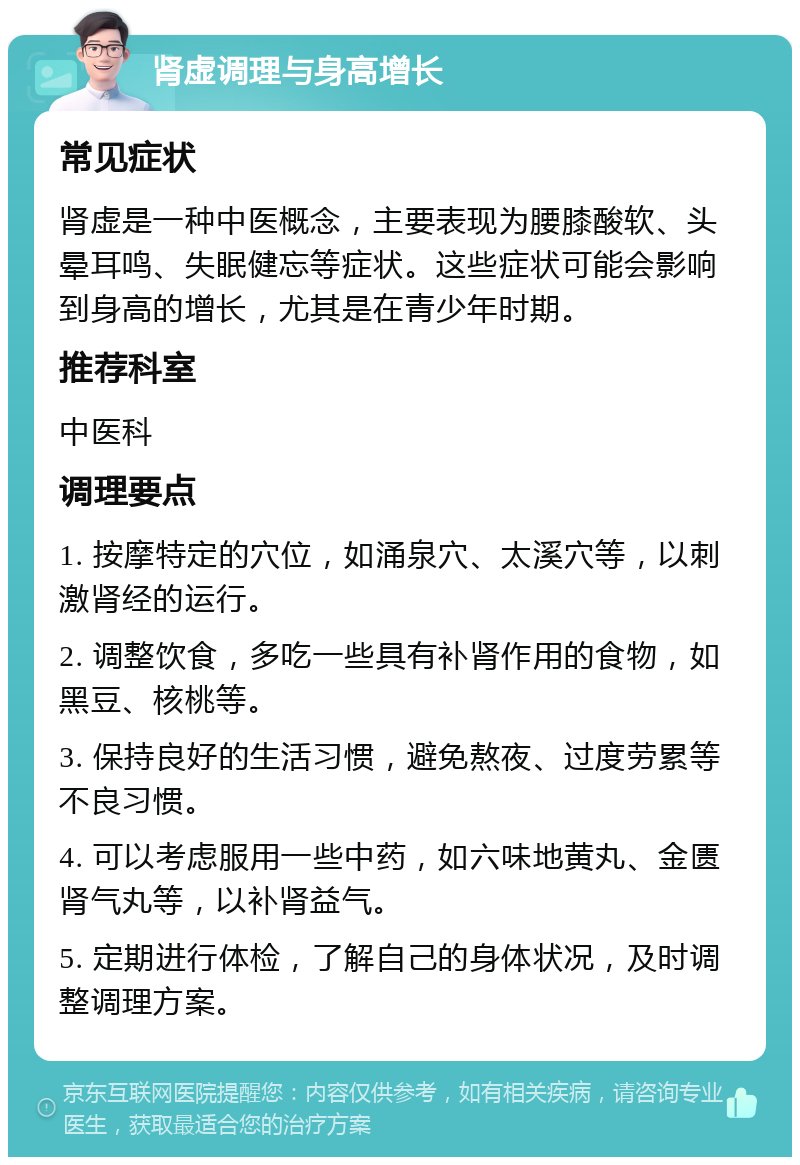 肾虚调理与身高增长 常见症状 肾虚是一种中医概念，主要表现为腰膝酸软、头晕耳鸣、失眠健忘等症状。这些症状可能会影响到身高的增长，尤其是在青少年时期。 推荐科室 中医科 调理要点 1. 按摩特定的穴位，如涌泉穴、太溪穴等，以刺激肾经的运行。 2. 调整饮食，多吃一些具有补肾作用的食物，如黑豆、核桃等。 3. 保持良好的生活习惯，避免熬夜、过度劳累等不良习惯。 4. 可以考虑服用一些中药，如六味地黄丸、金匮肾气丸等，以补肾益气。 5. 定期进行体检，了解自己的身体状况，及时调整调理方案。