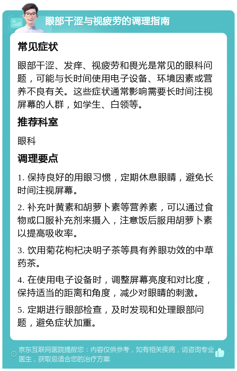 眼部干涩与视疲劳的调理指南 常见症状 眼部干涩、发痒、视疲劳和畏光是常见的眼科问题，可能与长时间使用电子设备、环境因素或营养不良有关。这些症状通常影响需要长时间注视屏幕的人群，如学生、白领等。 推荐科室 眼科 调理要点 1. 保持良好的用眼习惯，定期休息眼睛，避免长时间注视屏幕。 2. 补充叶黄素和胡萝卜素等营养素，可以通过食物或口服补充剂来摄入，注意饭后服用胡萝卜素以提高吸收率。 3. 饮用菊花枸杞决明子茶等具有养眼功效的中草药茶。 4. 在使用电子设备时，调整屏幕亮度和对比度，保持适当的距离和角度，减少对眼睛的刺激。 5. 定期进行眼部检查，及时发现和处理眼部问题，避免症状加重。