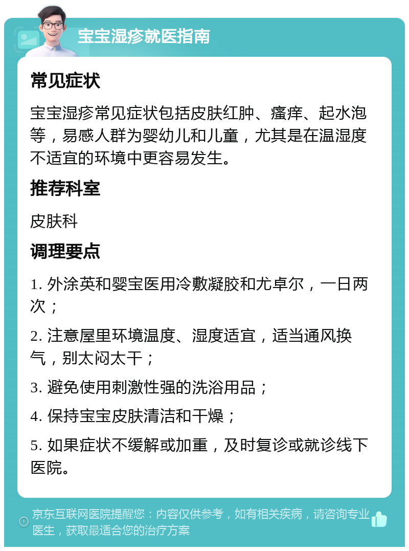 宝宝湿疹就医指南 常见症状 宝宝湿疹常见症状包括皮肤红肿、瘙痒、起水泡等，易感人群为婴幼儿和儿童，尤其是在温湿度不适宜的环境中更容易发生。 推荐科室 皮肤科 调理要点 1. 外涂英和婴宝医用冷敷凝胶和尤卓尔，一日两次； 2. 注意屋里环境温度、湿度适宜，适当通风换气，别太闷太干； 3. 避免使用刺激性强的洗浴用品； 4. 保持宝宝皮肤清洁和干燥； 5. 如果症状不缓解或加重，及时复诊或就诊线下医院。