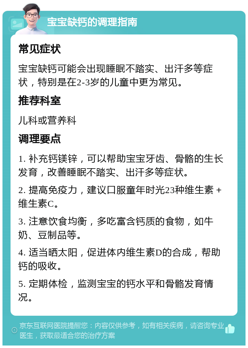 宝宝缺钙的调理指南 常见症状 宝宝缺钙可能会出现睡眠不踏实、出汗多等症状，特别是在2-3岁的儿童中更为常见。 推荐科室 儿科或营养科 调理要点 1. 补充钙镁锌，可以帮助宝宝牙齿、骨骼的生长发育，改善睡眠不踏实、出汗多等症状。 2. 提高免疫力，建议口服童年时光23种维生素＋维生素C。 3. 注意饮食均衡，多吃富含钙质的食物，如牛奶、豆制品等。 4. 适当晒太阳，促进体内维生素D的合成，帮助钙的吸收。 5. 定期体检，监测宝宝的钙水平和骨骼发育情况。