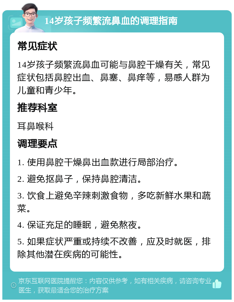 14岁孩子频繁流鼻血的调理指南 常见症状 14岁孩子频繁流鼻血可能与鼻腔干燥有关，常见症状包括鼻腔出血、鼻塞、鼻痒等，易感人群为儿童和青少年。 推荐科室 耳鼻喉科 调理要点 1. 使用鼻腔干燥鼻出血款进行局部治疗。 2. 避免抠鼻子，保持鼻腔清洁。 3. 饮食上避免辛辣刺激食物，多吃新鲜水果和蔬菜。 4. 保证充足的睡眠，避免熬夜。 5. 如果症状严重或持续不改善，应及时就医，排除其他潜在疾病的可能性。