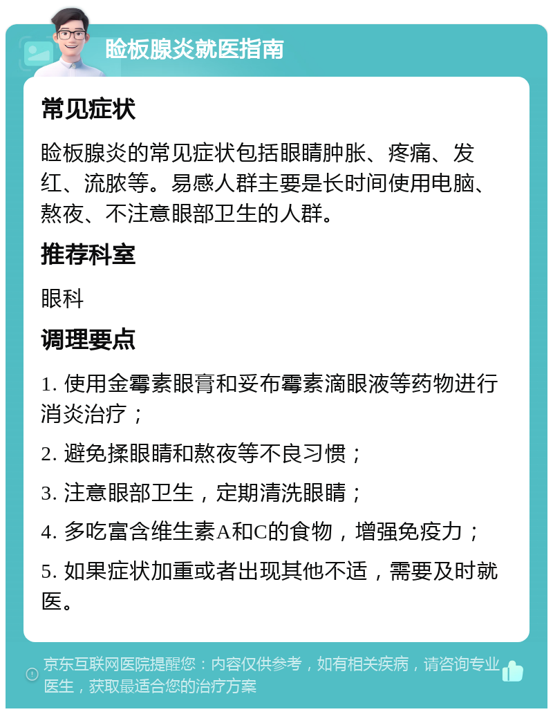 睑板腺炎就医指南 常见症状 睑板腺炎的常见症状包括眼睛肿胀、疼痛、发红、流脓等。易感人群主要是长时间使用电脑、熬夜、不注意眼部卫生的人群。 推荐科室 眼科 调理要点 1. 使用金霉素眼膏和妥布霉素滴眼液等药物进行消炎治疗； 2. 避免揉眼睛和熬夜等不良习惯； 3. 注意眼部卫生，定期清洗眼睛； 4. 多吃富含维生素A和C的食物，增强免疫力； 5. 如果症状加重或者出现其他不适，需要及时就医。