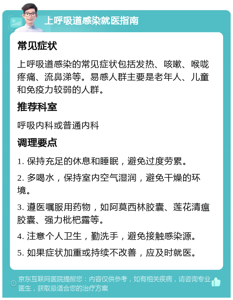 上呼吸道感染就医指南 常见症状 上呼吸道感染的常见症状包括发热、咳嗽、喉咙疼痛、流鼻涕等。易感人群主要是老年人、儿童和免疫力较弱的人群。 推荐科室 呼吸内科或普通内科 调理要点 1. 保持充足的休息和睡眠，避免过度劳累。 2. 多喝水，保持室内空气湿润，避免干燥的环境。 3. 遵医嘱服用药物，如阿莫西林胶囊、莲花清瘟胶囊、强力枇杷露等。 4. 注意个人卫生，勤洗手，避免接触感染源。 5. 如果症状加重或持续不改善，应及时就医。