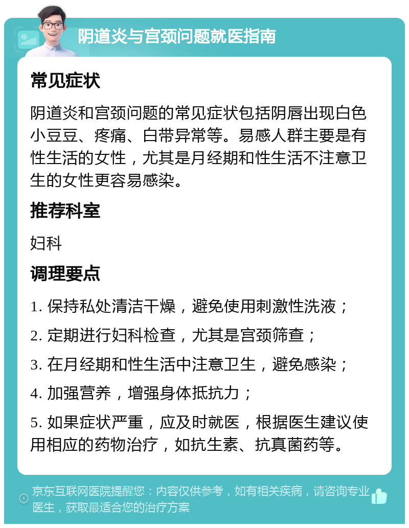 阴道炎与宫颈问题就医指南 常见症状 阴道炎和宫颈问题的常见症状包括阴唇出现白色小豆豆、疼痛、白带异常等。易感人群主要是有性生活的女性，尤其是月经期和性生活不注意卫生的女性更容易感染。 推荐科室 妇科 调理要点 1. 保持私处清洁干燥，避免使用刺激性洗液； 2. 定期进行妇科检查，尤其是宫颈筛查； 3. 在月经期和性生活中注意卫生，避免感染； 4. 加强营养，增强身体抵抗力； 5. 如果症状严重，应及时就医，根据医生建议使用相应的药物治疗，如抗生素、抗真菌药等。