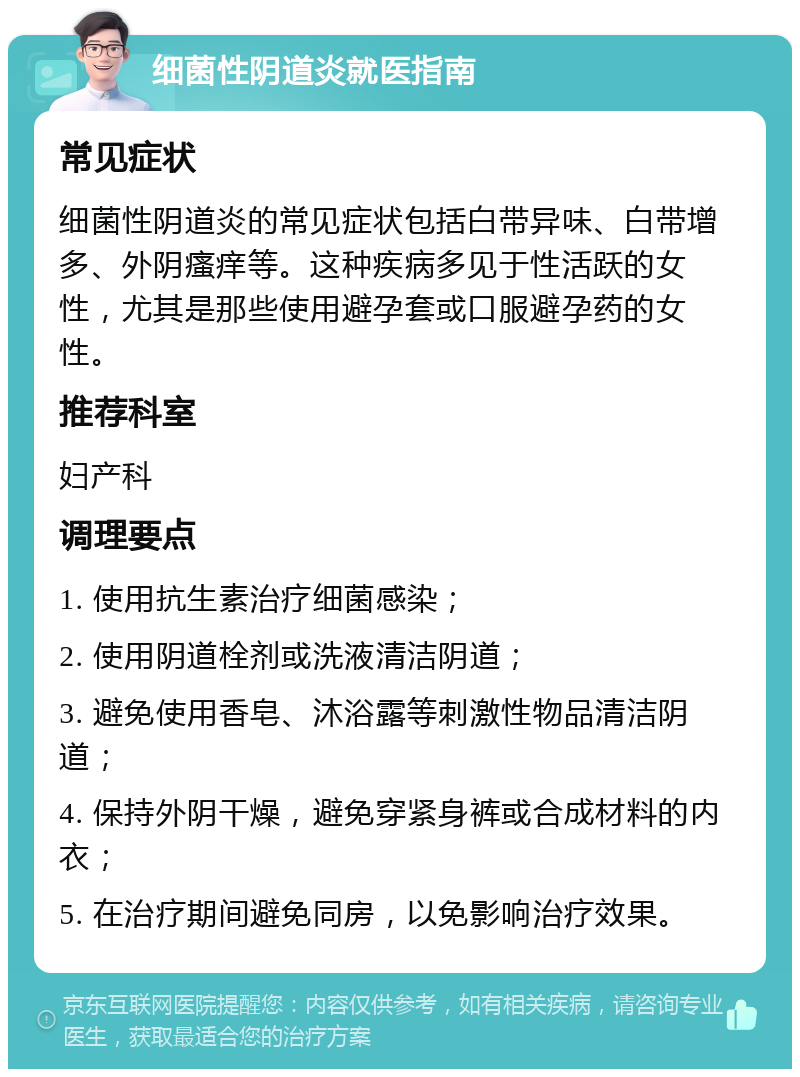 细菌性阴道炎就医指南 常见症状 细菌性阴道炎的常见症状包括白带异味、白带增多、外阴瘙痒等。这种疾病多见于性活跃的女性，尤其是那些使用避孕套或口服避孕药的女性。 推荐科室 妇产科 调理要点 1. 使用抗生素治疗细菌感染； 2. 使用阴道栓剂或洗液清洁阴道； 3. 避免使用香皂、沐浴露等刺激性物品清洁阴道； 4. 保持外阴干燥，避免穿紧身裤或合成材料的内衣； 5. 在治疗期间避免同房，以免影响治疗效果。