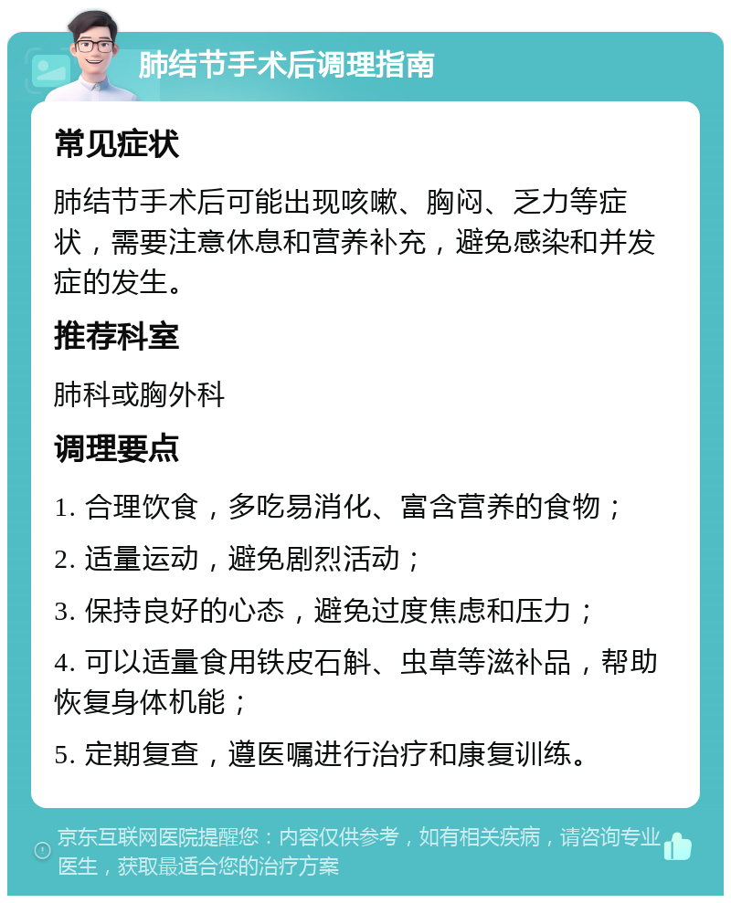 肺结节手术后调理指南 常见症状 肺结节手术后可能出现咳嗽、胸闷、乏力等症状，需要注意休息和营养补充，避免感染和并发症的发生。 推荐科室 肺科或胸外科 调理要点 1. 合理饮食，多吃易消化、富含营养的食物； 2. 适量运动，避免剧烈活动； 3. 保持良好的心态，避免过度焦虑和压力； 4. 可以适量食用铁皮石斛、虫草等滋补品，帮助恢复身体机能； 5. 定期复查，遵医嘱进行治疗和康复训练。