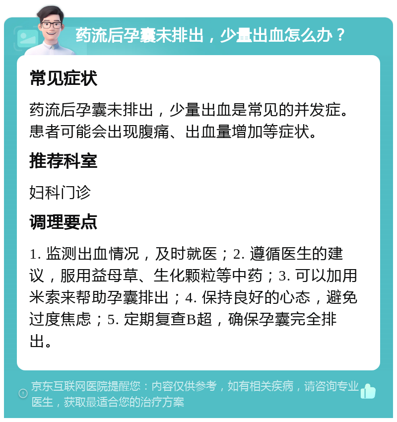 药流后孕囊未排出，少量出血怎么办？ 常见症状 药流后孕囊未排出，少量出血是常见的并发症。患者可能会出现腹痛、出血量增加等症状。 推荐科室 妇科门诊 调理要点 1. 监测出血情况，及时就医；2. 遵循医生的建议，服用益母草、生化颗粒等中药；3. 可以加用米索来帮助孕囊排出；4. 保持良好的心态，避免过度焦虑；5. 定期复查B超，确保孕囊完全排出。