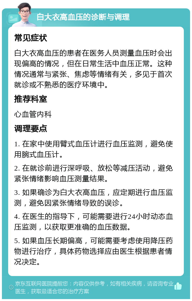 白大衣高血压的诊断与调理 常见症状 白大衣高血压的患者在医务人员测量血压时会出现偏高的情况，但在日常生活中血压正常。这种情况通常与紧张、焦虑等情绪有关，多见于首次就诊或不熟悉的医疗环境中。 推荐科室 心血管内科 调理要点 1. 在家中使用臂式血压计进行血压监测，避免使用腕式血压计。 2. 在就诊前进行深呼吸、放松等减压活动，避免紧张情绪影响血压测量结果。 3. 如果确诊为白大衣高血压，应定期进行血压监测，避免因紧张情绪导致的误诊。 4. 在医生的指导下，可能需要进行24小时动态血压监测，以获取更准确的血压数据。 5. 如果血压长期偏高，可能需要考虑使用降压药物进行治疗，具体药物选择应由医生根据患者情况决定。