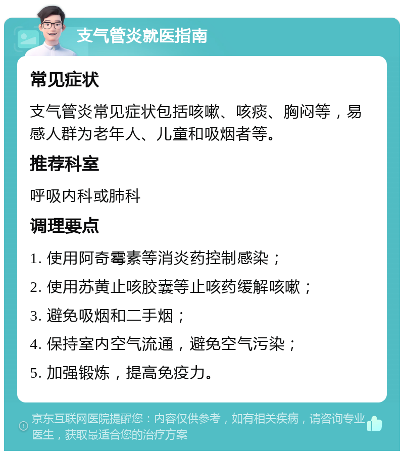 支气管炎就医指南 常见症状 支气管炎常见症状包括咳嗽、咳痰、胸闷等，易感人群为老年人、儿童和吸烟者等。 推荐科室 呼吸内科或肺科 调理要点 1. 使用阿奇霉素等消炎药控制感染； 2. 使用苏黄止咳胶囊等止咳药缓解咳嗽； 3. 避免吸烟和二手烟； 4. 保持室内空气流通，避免空气污染； 5. 加强锻炼，提高免疫力。