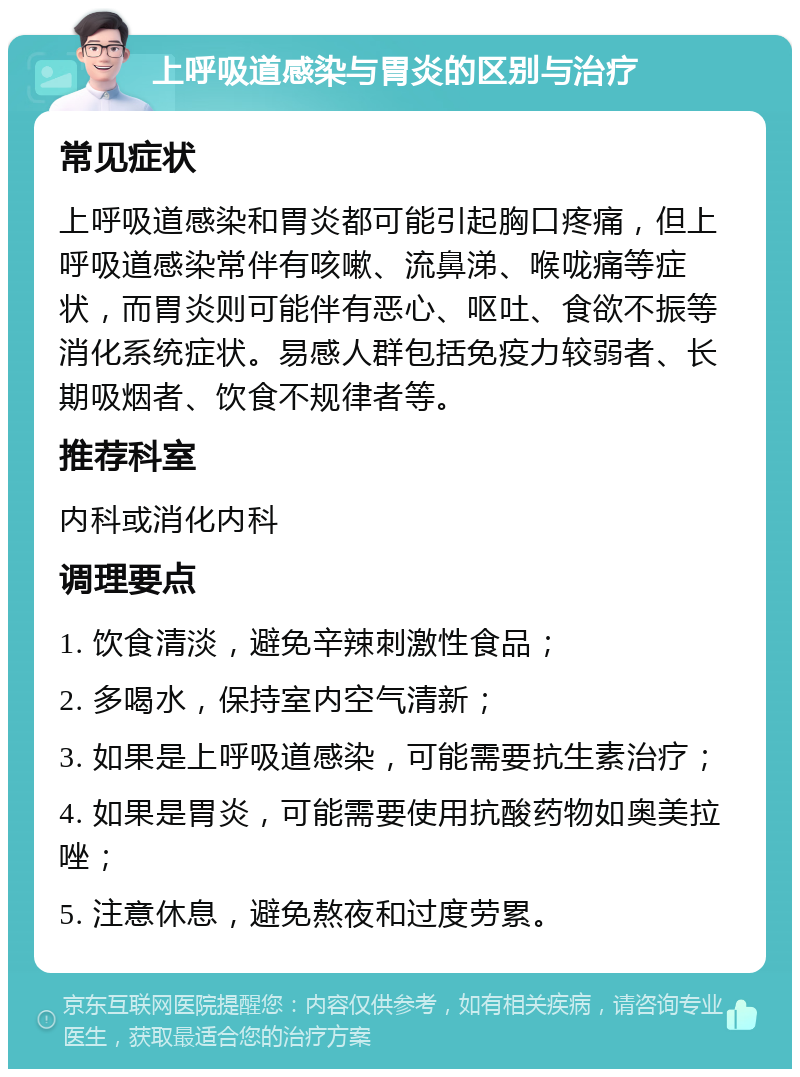 上呼吸道感染与胃炎的区别与治疗 常见症状 上呼吸道感染和胃炎都可能引起胸口疼痛，但上呼吸道感染常伴有咳嗽、流鼻涕、喉咙痛等症状，而胃炎则可能伴有恶心、呕吐、食欲不振等消化系统症状。易感人群包括免疫力较弱者、长期吸烟者、饮食不规律者等。 推荐科室 内科或消化内科 调理要点 1. 饮食清淡，避免辛辣刺激性食品； 2. 多喝水，保持室内空气清新； 3. 如果是上呼吸道感染，可能需要抗生素治疗； 4. 如果是胃炎，可能需要使用抗酸药物如奥美拉唑； 5. 注意休息，避免熬夜和过度劳累。