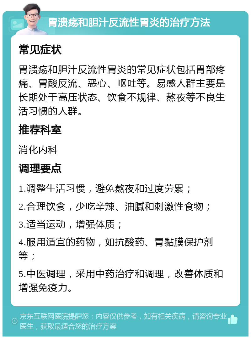 胃溃疡和胆汁反流性胃炎的治疗方法 常见症状 胃溃疡和胆汁反流性胃炎的常见症状包括胃部疼痛、胃酸反流、恶心、呕吐等。易感人群主要是长期处于高压状态、饮食不规律、熬夜等不良生活习惯的人群。 推荐科室 消化内科 调理要点 1.调整生活习惯，避免熬夜和过度劳累； 2.合理饮食，少吃辛辣、油腻和刺激性食物； 3.适当运动，增强体质； 4.服用适宜的药物，如抗酸药、胃黏膜保护剂等； 5.中医调理，采用中药治疗和调理，改善体质和增强免疫力。