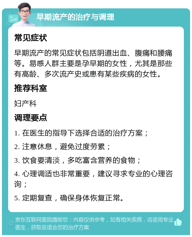 早期流产的治疗与调理 常见症状 早期流产的常见症状包括阴道出血、腹痛和腰痛等。易感人群主要是孕早期的女性，尤其是那些有高龄、多次流产史或患有某些疾病的女性。 推荐科室 妇产科 调理要点 1. 在医生的指导下选择合适的治疗方案； 2. 注意休息，避免过度劳累； 3. 饮食要清淡，多吃富含营养的食物； 4. 心理调适也非常重要，建议寻求专业的心理咨询； 5. 定期复查，确保身体恢复正常。