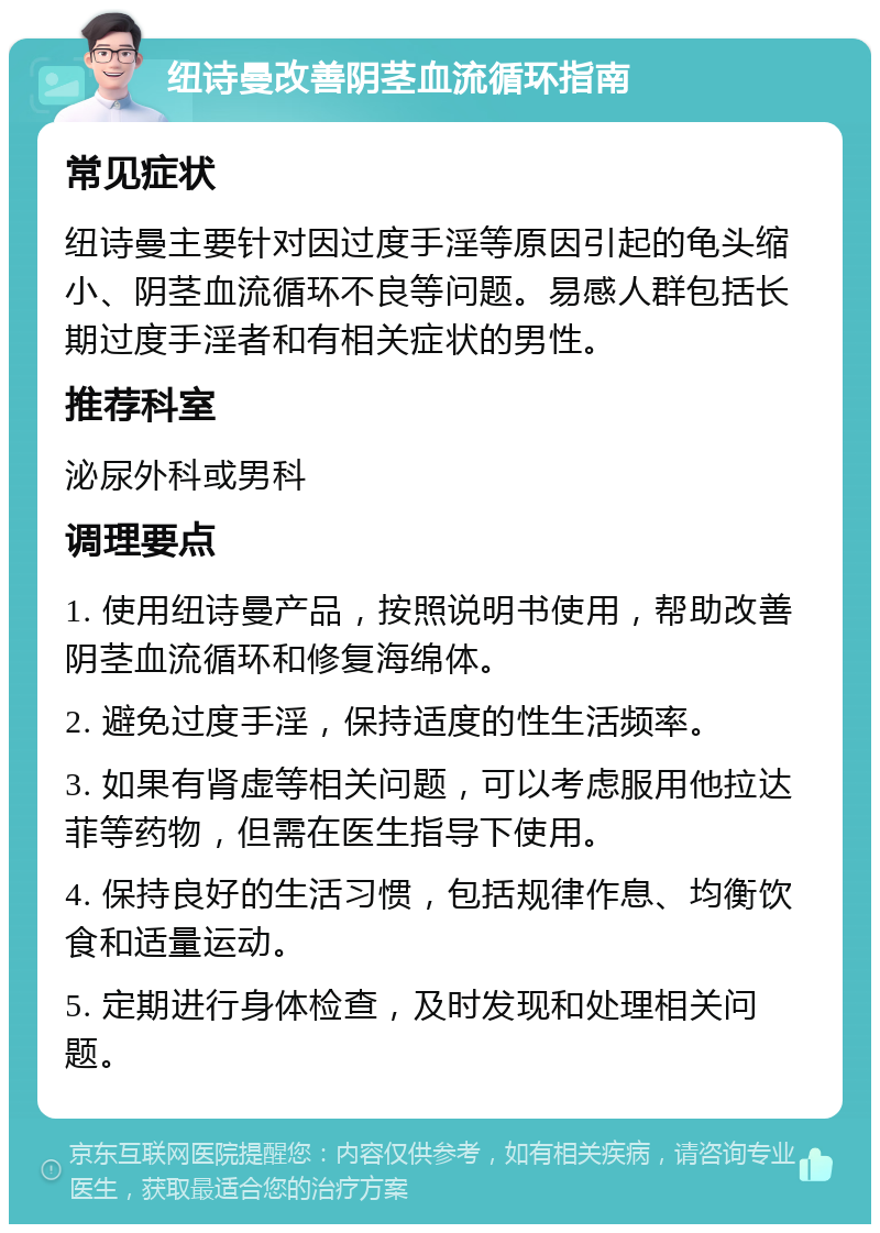 纽诗曼改善阴茎血流循环指南 常见症状 纽诗曼主要针对因过度手淫等原因引起的龟头缩小、阴茎血流循环不良等问题。易感人群包括长期过度手淫者和有相关症状的男性。 推荐科室 泌尿外科或男科 调理要点 1. 使用纽诗曼产品，按照说明书使用，帮助改善阴茎血流循环和修复海绵体。 2. 避免过度手淫，保持适度的性生活频率。 3. 如果有肾虚等相关问题，可以考虑服用他拉达菲等药物，但需在医生指导下使用。 4. 保持良好的生活习惯，包括规律作息、均衡饮食和适量运动。 5. 定期进行身体检查，及时发现和处理相关问题。