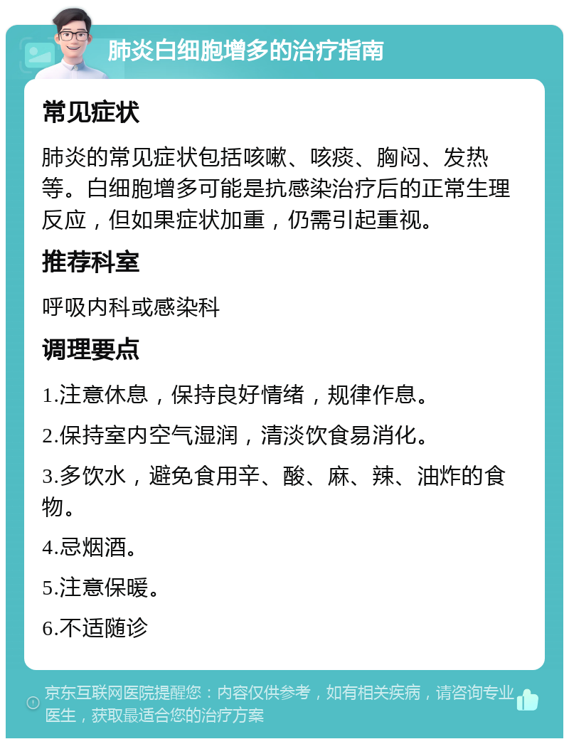 肺炎白细胞增多的治疗指南 常见症状 肺炎的常见症状包括咳嗽、咳痰、胸闷、发热等。白细胞增多可能是抗感染治疗后的正常生理反应，但如果症状加重，仍需引起重视。 推荐科室 呼吸内科或感染科 调理要点 1.注意休息，保持良好情绪，规律作息。 2.保持室内空气湿润，清淡饮食易消化。 3.多饮水，避免食用辛、酸、麻、辣、油炸的食物。 4.忌烟酒。 5.注意保暖。 6.不适随诊