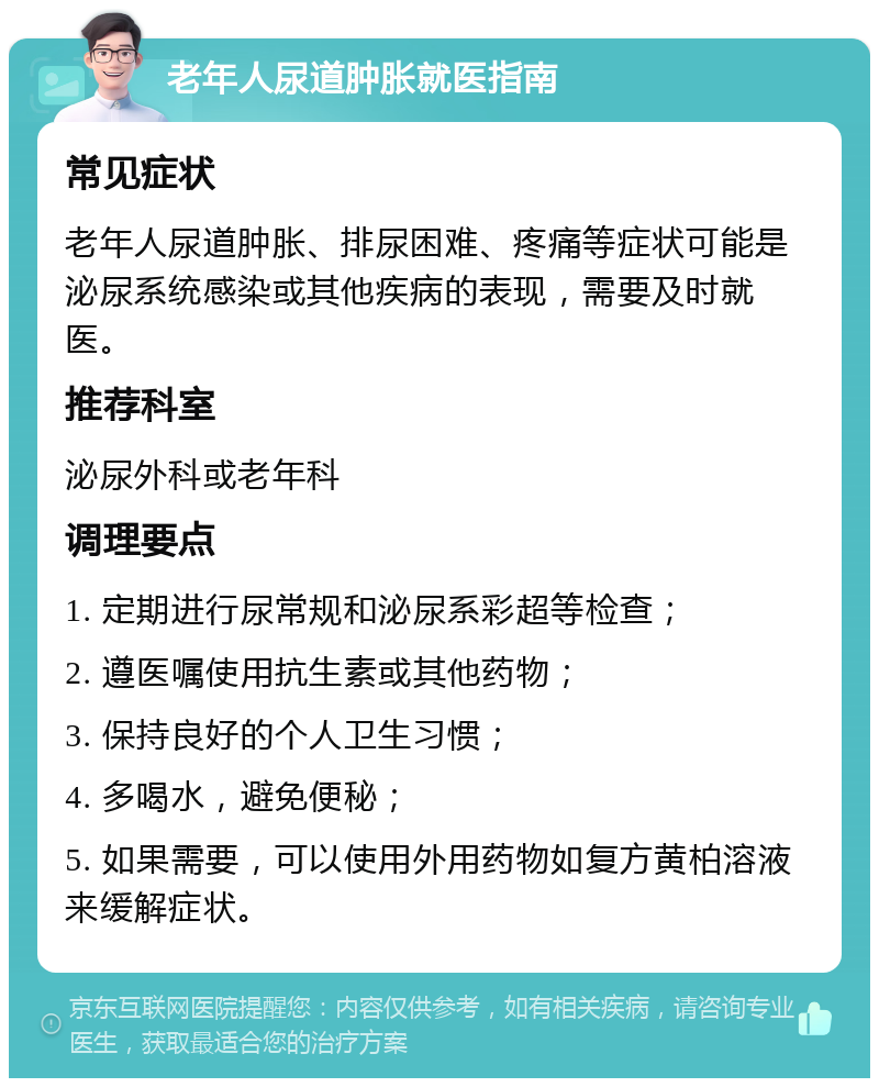 老年人尿道肿胀就医指南 常见症状 老年人尿道肿胀、排尿困难、疼痛等症状可能是泌尿系统感染或其他疾病的表现，需要及时就医。 推荐科室 泌尿外科或老年科 调理要点 1. 定期进行尿常规和泌尿系彩超等检查； 2. 遵医嘱使用抗生素或其他药物； 3. 保持良好的个人卫生习惯； 4. 多喝水，避免便秘； 5. 如果需要，可以使用外用药物如复方黄柏溶液来缓解症状。