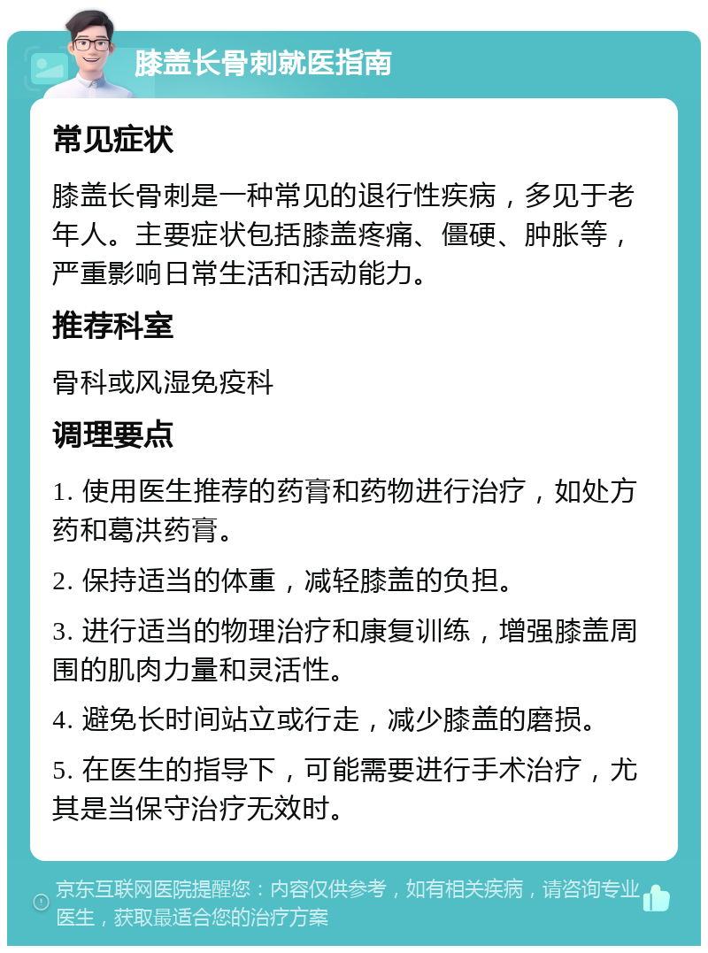 膝盖长骨刺就医指南 常见症状 膝盖长骨刺是一种常见的退行性疾病，多见于老年人。主要症状包括膝盖疼痛、僵硬、肿胀等，严重影响日常生活和活动能力。 推荐科室 骨科或风湿免疫科 调理要点 1. 使用医生推荐的药膏和药物进行治疗，如处方药和葛洪药膏。 2. 保持适当的体重，减轻膝盖的负担。 3. 进行适当的物理治疗和康复训练，增强膝盖周围的肌肉力量和灵活性。 4. 避免长时间站立或行走，减少膝盖的磨损。 5. 在医生的指导下，可能需要进行手术治疗，尤其是当保守治疗无效时。