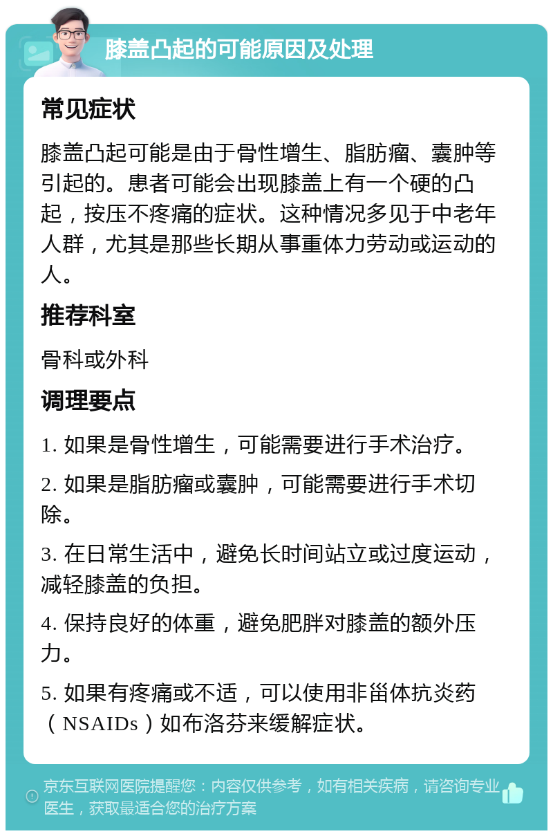 膝盖凸起的可能原因及处理 常见症状 膝盖凸起可能是由于骨性增生、脂肪瘤、囊肿等引起的。患者可能会出现膝盖上有一个硬的凸起，按压不疼痛的症状。这种情况多见于中老年人群，尤其是那些长期从事重体力劳动或运动的人。 推荐科室 骨科或外科 调理要点 1. 如果是骨性增生，可能需要进行手术治疗。 2. 如果是脂肪瘤或囊肿，可能需要进行手术切除。 3. 在日常生活中，避免长时间站立或过度运动，减轻膝盖的负担。 4. 保持良好的体重，避免肥胖对膝盖的额外压力。 5. 如果有疼痛或不适，可以使用非甾体抗炎药（NSAIDs）如布洛芬来缓解症状。