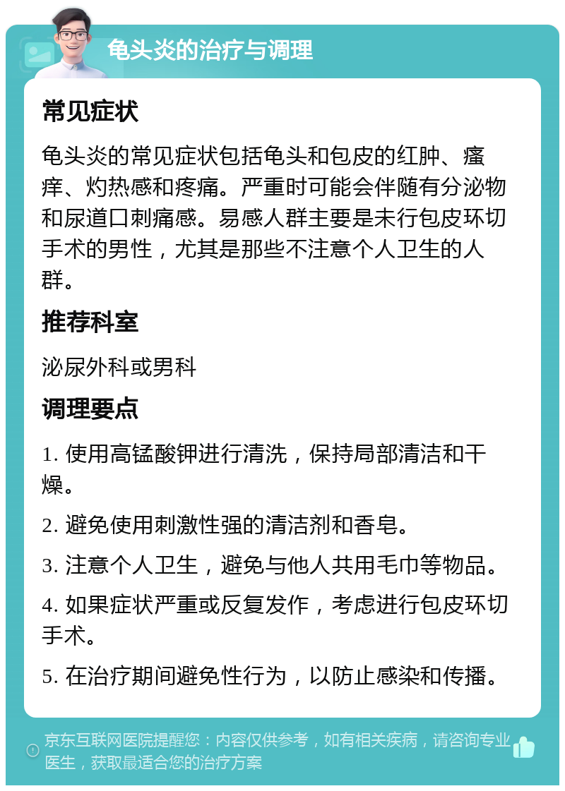 龟头炎的治疗与调理 常见症状 龟头炎的常见症状包括龟头和包皮的红肿、瘙痒、灼热感和疼痛。严重时可能会伴随有分泌物和尿道口刺痛感。易感人群主要是未行包皮环切手术的男性，尤其是那些不注意个人卫生的人群。 推荐科室 泌尿外科或男科 调理要点 1. 使用高锰酸钾进行清洗，保持局部清洁和干燥。 2. 避免使用刺激性强的清洁剂和香皂。 3. 注意个人卫生，避免与他人共用毛巾等物品。 4. 如果症状严重或反复发作，考虑进行包皮环切手术。 5. 在治疗期间避免性行为，以防止感染和传播。