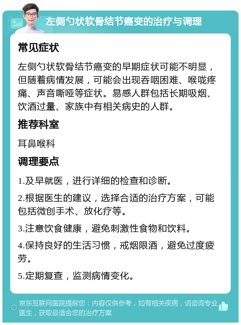 左侧勺状软骨结节癌变的治疗与调理 常见症状 左侧勺状软骨结节癌变的早期症状可能不明显，但随着病情发展，可能会出现吞咽困难、喉咙疼痛、声音嘶哑等症状。易感人群包括长期吸烟、饮酒过量、家族中有相关病史的人群。 推荐科室 耳鼻喉科 调理要点 1.及早就医，进行详细的检查和诊断。 2.根据医生的建议，选择合适的治疗方案，可能包括微创手术、放化疗等。 3.注意饮食健康，避免刺激性食物和饮料。 4.保持良好的生活习惯，戒烟限酒，避免过度疲劳。 5.定期复查，监测病情变化。