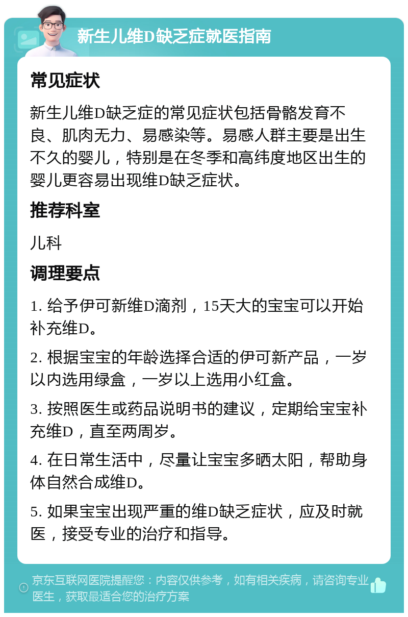 新生儿维D缺乏症就医指南 常见症状 新生儿维D缺乏症的常见症状包括骨骼发育不良、肌肉无力、易感染等。易感人群主要是出生不久的婴儿，特别是在冬季和高纬度地区出生的婴儿更容易出现维D缺乏症状。 推荐科室 儿科 调理要点 1. 给予伊可新维D滴剂，15天大的宝宝可以开始补充维D。 2. 根据宝宝的年龄选择合适的伊可新产品，一岁以内选用绿盒，一岁以上选用小红盒。 3. 按照医生或药品说明书的建议，定期给宝宝补充维D，直至两周岁。 4. 在日常生活中，尽量让宝宝多晒太阳，帮助身体自然合成维D。 5. 如果宝宝出现严重的维D缺乏症状，应及时就医，接受专业的治疗和指导。